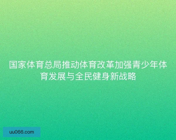 国家体育总局推动体育改革加强青少年体育发展与全民健身新战略