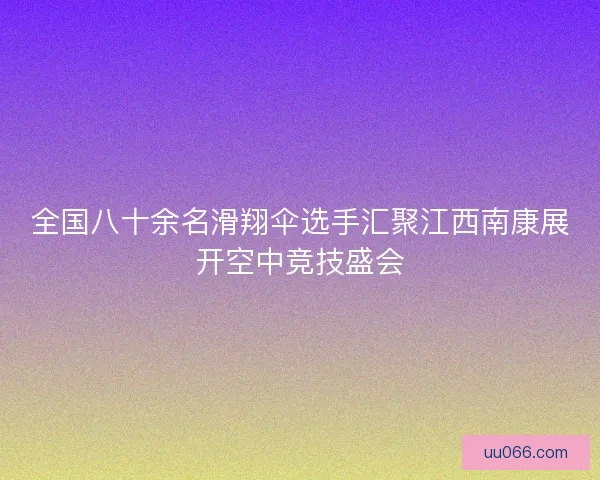 全国八十余名滑翔伞选手汇聚江西南康展开空中竞技盛会