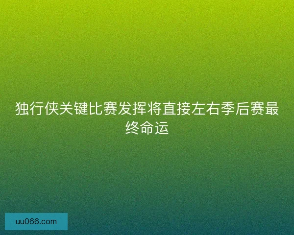 独行侠关键比赛发挥将直接左右季后赛最终命运