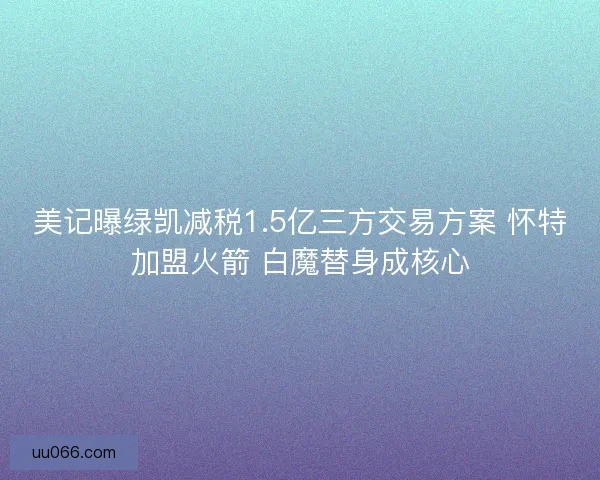 美记曝绿凯减税1.5亿三方交易方案 怀特加盟火箭 白魔替身成核心