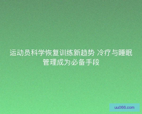 运动员科学恢复训练新趋势 冷疗与睡眠管理成为必备手段