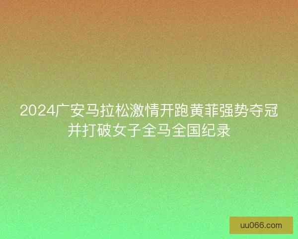 2024广安马拉松激情开跑黄菲强势夺冠并打破女子全马全国纪录
