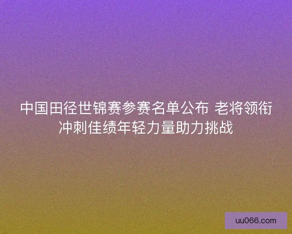 中国田径世锦赛参赛名单公布 老将领衔冲刺佳绩年轻力量助力挑战