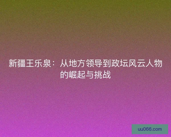新疆王乐泉：从地方领导到政坛风云人物的崛起与挑战