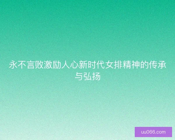 永不言败激励人心新时代女排精神的传承与弘扬