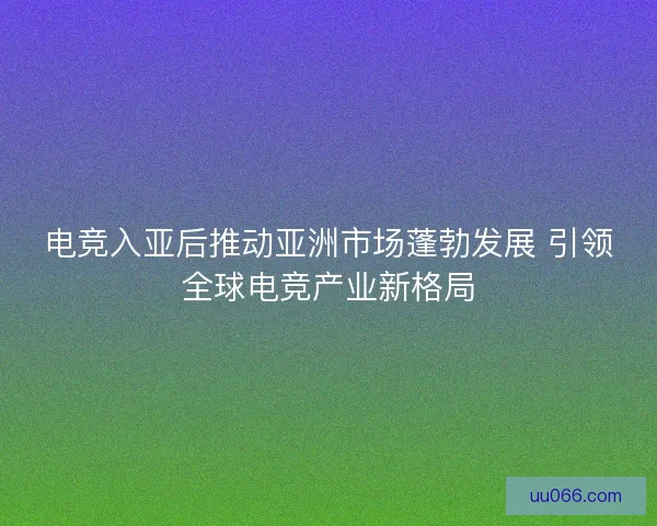 电竞入亚后推动亚洲市场蓬勃发展 引领全球电竞产业新格局