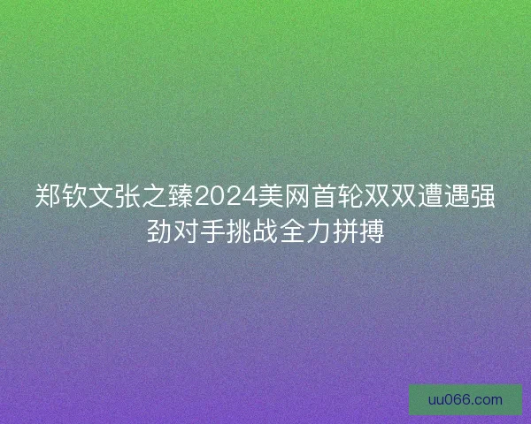 郑钦文张之臻2024美网首轮双双遭遇强劲对手挑战全力拼搏
