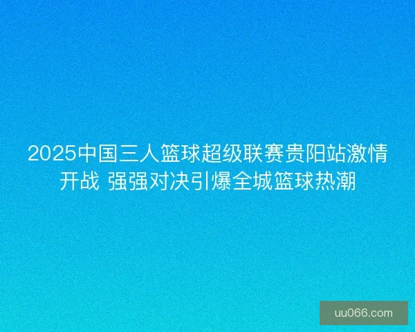 2025中国三人篮球超级联赛贵阳站激情开战 强强对决引爆全城篮球热潮