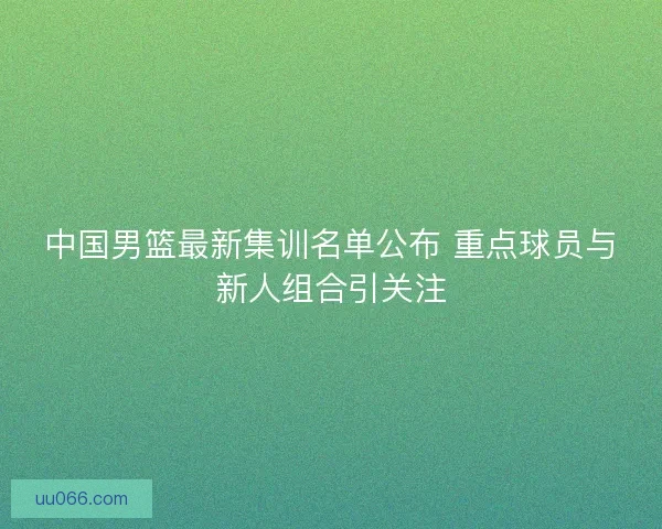 中国男篮最新集训名单公布 重点球员与新人组合引关注
