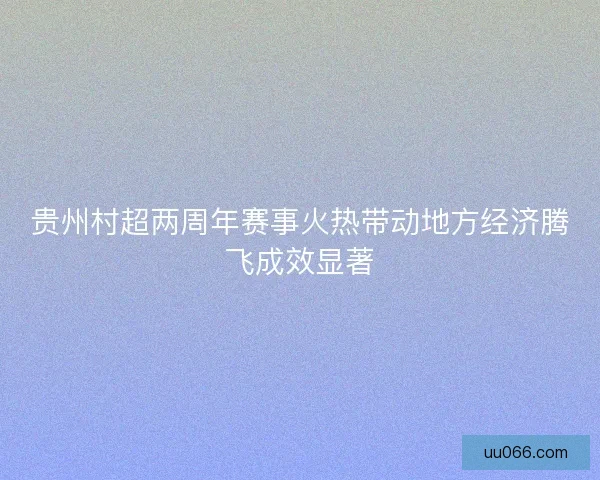 贵州村超两周年赛事火热带动地方经济腾飞成效显著
