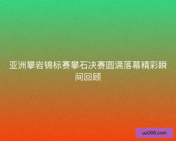 亚洲攀岩锦标赛攀石决赛圆满落幕精彩瞬间回顾