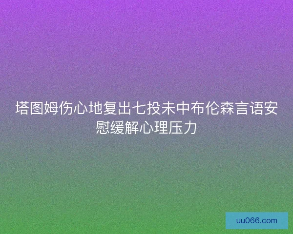 塔图姆伤心地复出七投未中布伦森言语安慰缓解心理压力