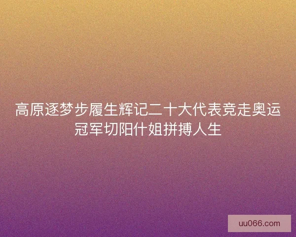高原逐梦步履生辉记二十大代表竞走奥运冠军切阳什姐拼搏人生