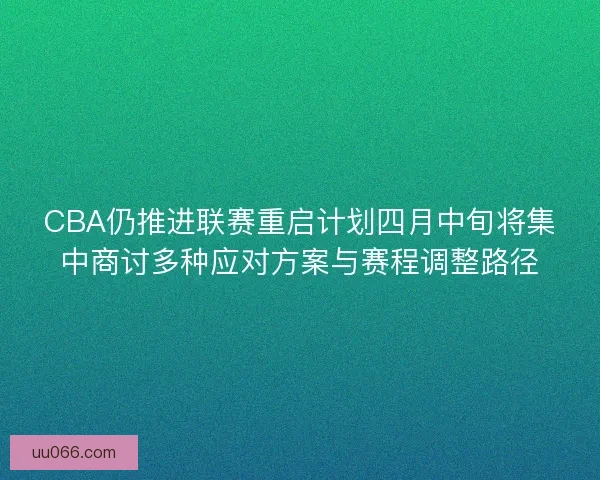 CBA仍推进联赛重启计划四月中旬将集中商讨多种应对方案与赛程调整路径