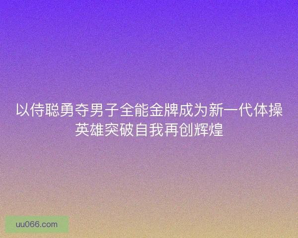 以侍聪勇夺男子全能金牌成为新一代体操英雄突破自我再创辉煌