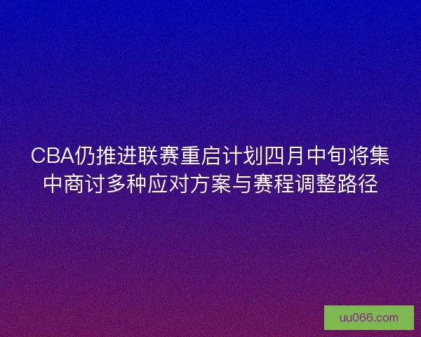 CBA仍推进联赛重启计划四月中旬将集中商讨多种应对方案与赛程调整路径