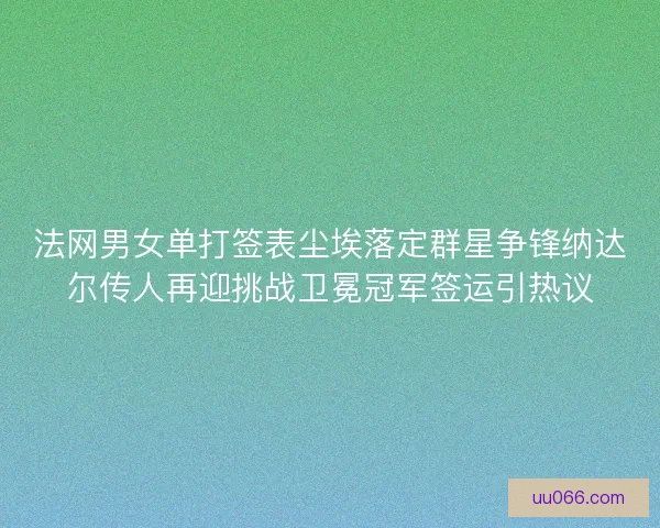 法网男女单打签表尘埃落定群星争锋纳达尔传人再迎挑战卫冕冠军签运引热议