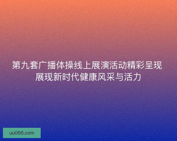 第九套广播体操线上展演活动精彩呈现 展现新时代健康风采与活力
