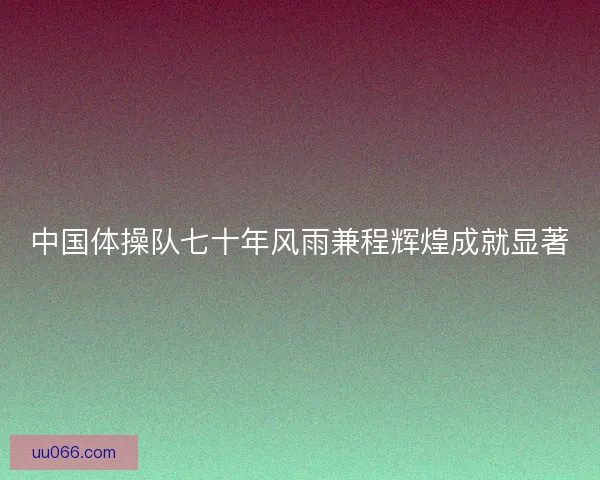 中国体操队七十年风雨兼程辉煌成就显著
