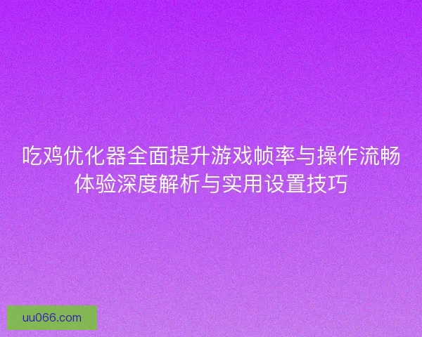 吃鸡优化器全面提升游戏帧率与操作流畅体验深度解析与实用设置技巧