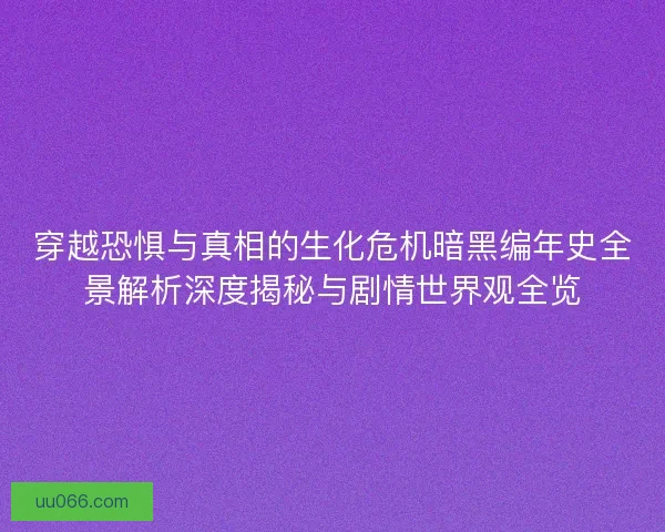 穿越恐惧与真相的生化危机暗黑编年史全景解析深度揭秘与剧情世界观全览