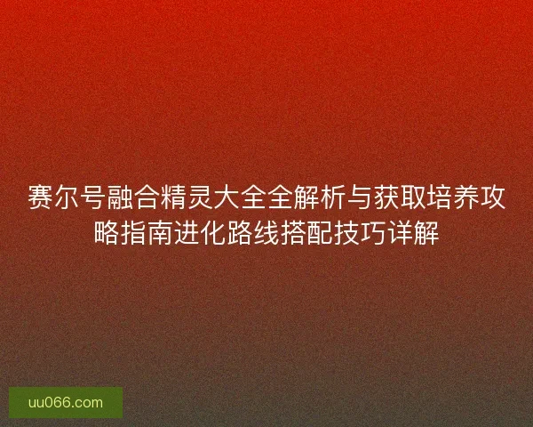 赛尔号融合精灵大全全解析与获取培养攻略指南进化路线搭配技巧详解