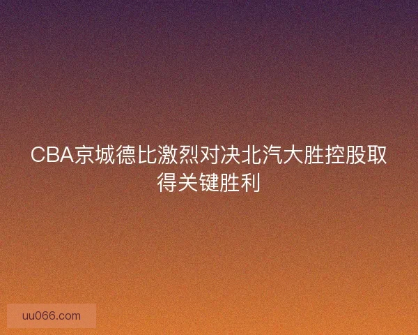 CBA京城德比激烈对决北汽大胜控股取得关键胜利