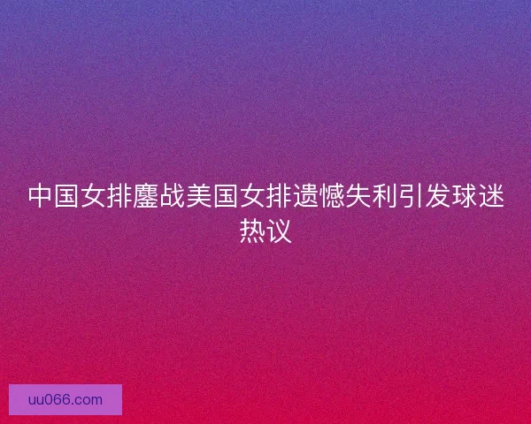 中国女排鏖战美国女排遗憾失利引发球迷热议