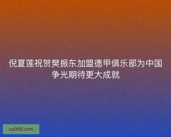 倪夏莲祝贺樊振东加盟德甲俱乐部为中国争光期待更大成就