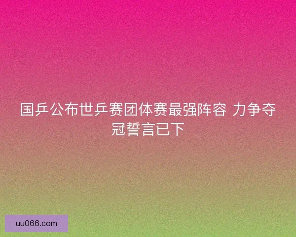 国乒公布世乒赛团体赛最强阵容 力争夺冠誓言已下
