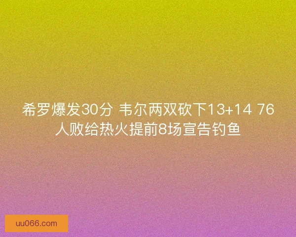 希罗爆发30分 韦尔两双砍下13+14 76人败给热火提前8场宣告钓鱼