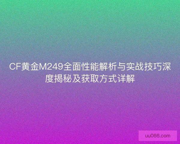 CF黄金M249全面性能解析与实战技巧深度揭秘及获取方式详解