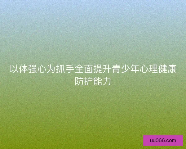 以体强心为抓手全面提升青少年心理健康防护能力