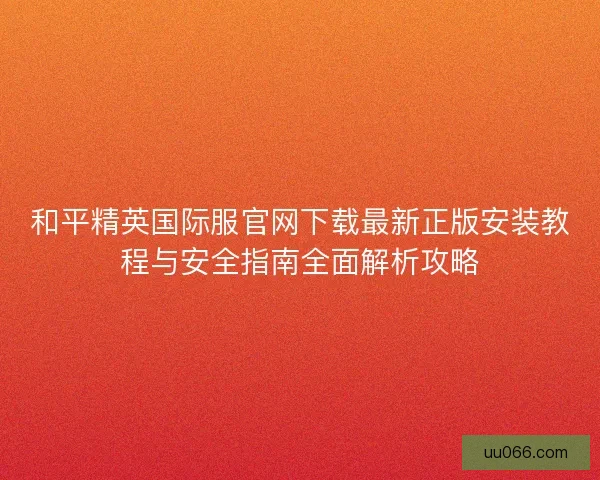 和平精英国际服官网下载最新正版安装教程与安全指南全面解析攻略